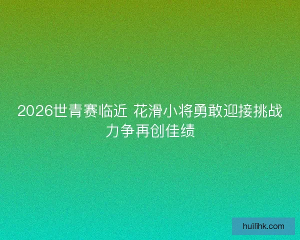 2026世青赛临近 花滑小将勇敢迎接挑战力争再创佳绩