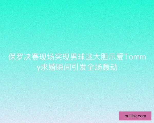 保罗决赛现场突现男球迷大胆示爱Tommy求婚瞬间引发全场轰动