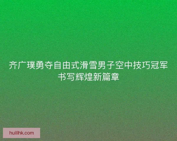 齐广璞勇夺自由式滑雪男子空中技巧冠军书写辉煌新篇章