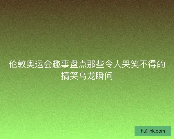 伦敦奥运会趣事盘点那些令人哭笑不得的搞笑乌龙瞬间