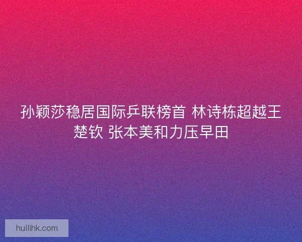 孙颖莎稳居国际乒联榜首 林诗栋超越王楚钦 张本美和力压早田