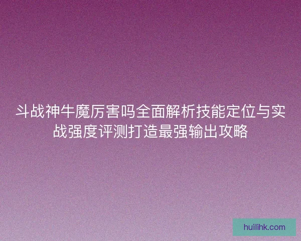 斗战神牛魔厉害吗全面解析技能定位与实战强度评测打造最强输出攻略