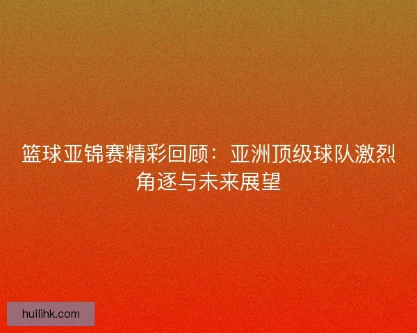 篮球亚锦赛精彩回顾：亚洲顶级球队激烈角逐与未来展望