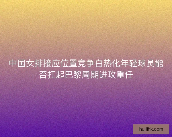 中国女排接应位置竞争白热化年轻球员能否扛起巴黎周期进攻重任