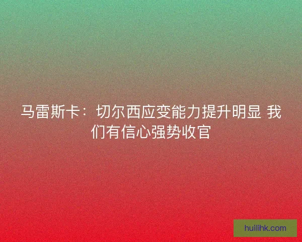 马雷斯卡：切尔西应变能力提升明显 我们有信心强势收官