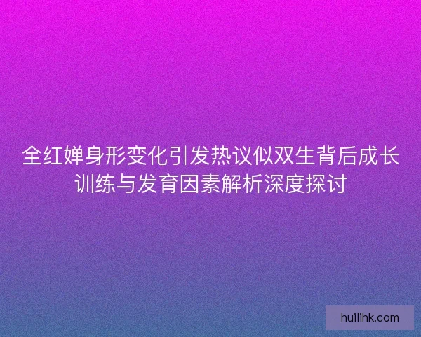 全红婵身形变化引发热议似双生背后成长训练与发育因素解析深度探讨