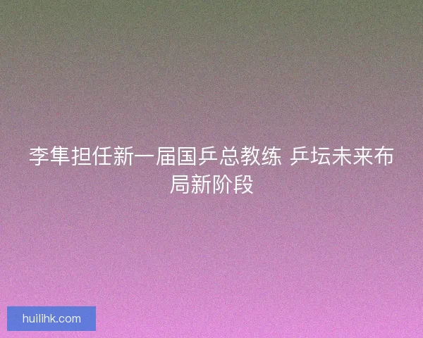 李隼担任新一届国乒总教练 乒坛未来布局新阶段