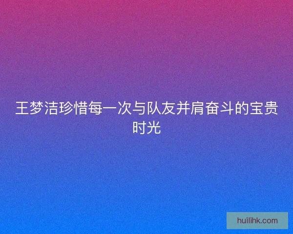 王梦洁珍惜每一次与队友并肩奋斗的宝贵时光